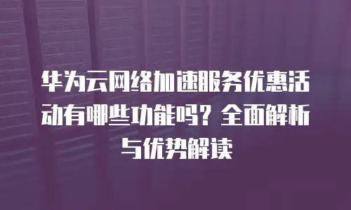 华为云网络加速服务优惠活动有哪些功能吗？全面解析与优势解读