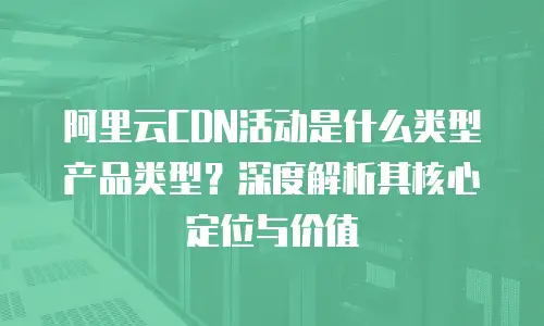 阿里云CDN活动是什么类型产品类型？深度解析其核心定位与价值