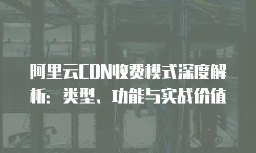 阿里云CDN收费模式深度解析：类型、功能与实战价值