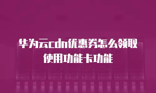 华为云cdn优惠券怎么领取使用功能卡功能