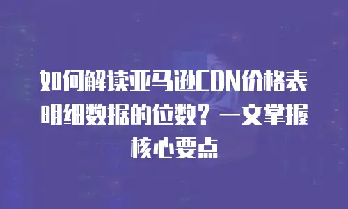 如何解读亚马逊CDN价格表明细数据的位数？一文掌握核心要点