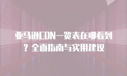 亚马逊CDN一览表在哪看到？全面指南与实用建议