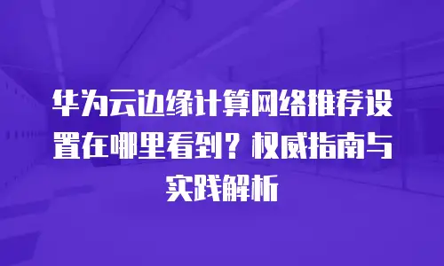 华为云边缘计算网络推荐设置在哪里看到？权威指南与实践解析