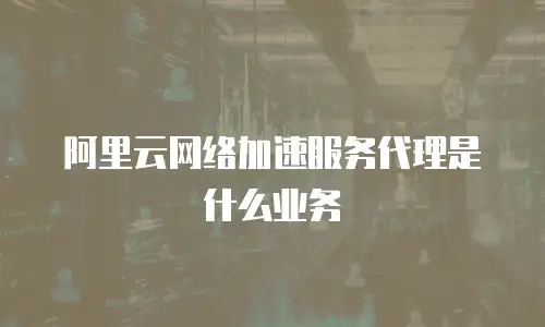 阿里云网络加速服务代理是什么业务