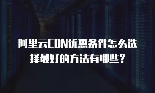 阿里云CDN优惠条件怎么选择最好的方法有哪些？