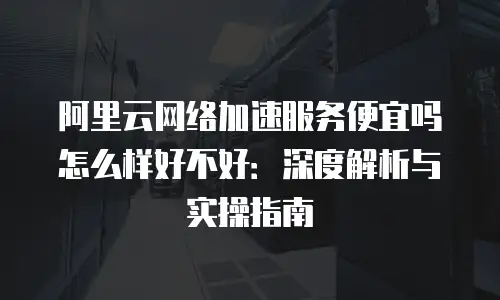 阿里云网络加速服务便宜吗怎么样好不好：深度解析与实操指南