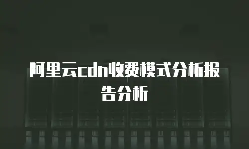 阿里云cdn收费模式分析报告分析