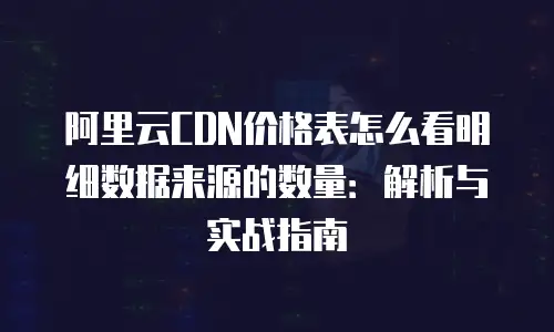阿里云CDN价格表怎么看明细数据来源的数量：解析与实战指南