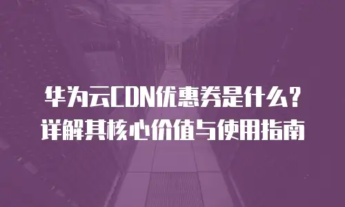 华为云CDN优惠券是什么？详解其核心价值与使用指南