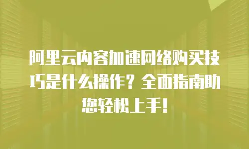 阿里云内容加速网络购买技巧是什么操作？全面指南助您轻松上手！