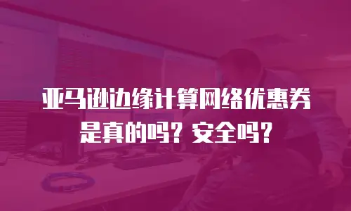 亚马逊边缘计算网络优惠券是真的吗？安全吗？