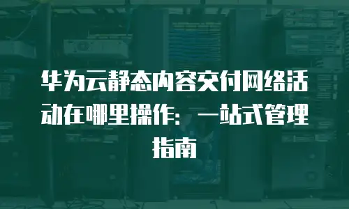华为云静态内容交付网络活动在哪里操作：一站式管理指南