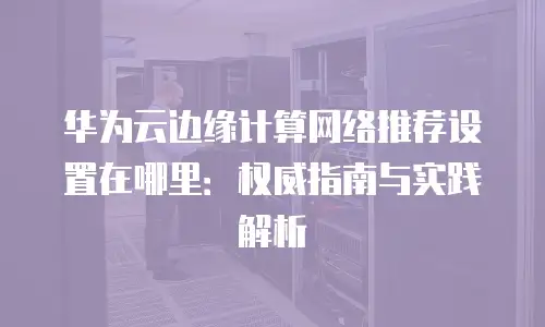 华为云边缘计算网络推荐设置在哪里：权威指南与实践解析