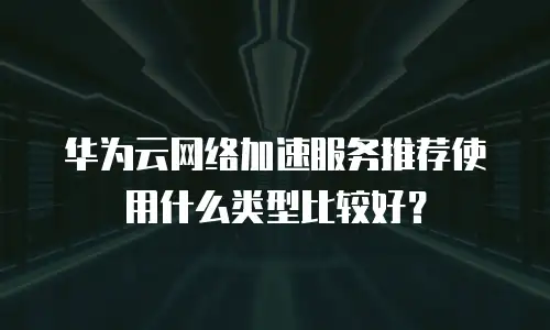 华为云网络加速服务推荐使用什么类型比较好？
