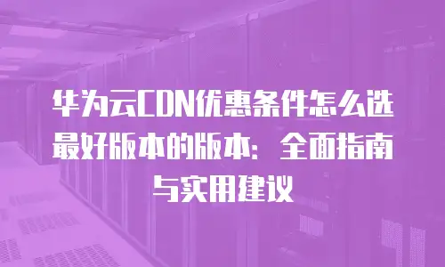 华为云CDN优惠条件怎么选最好版本的版本：全面指南与实用建议