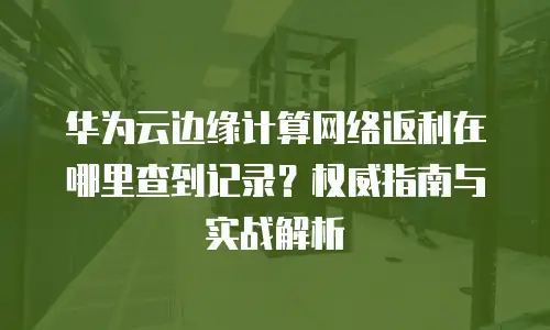 华为云边缘计算网络返利在哪里查到记录？权威指南与实战解析