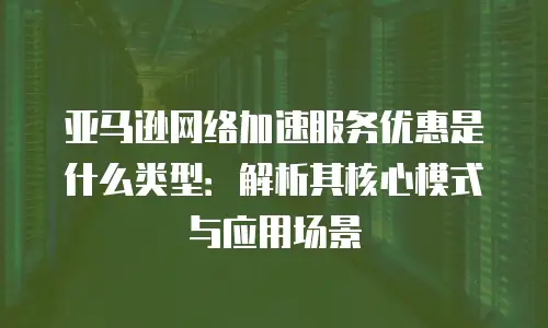 亚马逊网络加速服务优惠是什么类型：解析其核心模式与应用场景