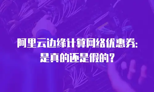 阿里云边缘计算网络优惠券：是真的还是假的？