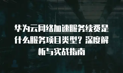 华为云网络加速服务续费是什么服务项目类型？深度解析与实战指南