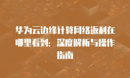 华为云边缘计算网络返利在哪里看到：深度解析与操作指南