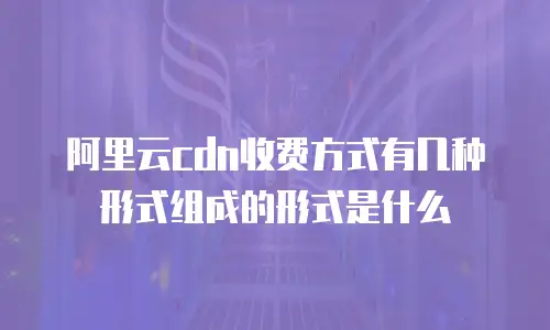 阿里云cdn收费方式有几种形式组成的形式是什么