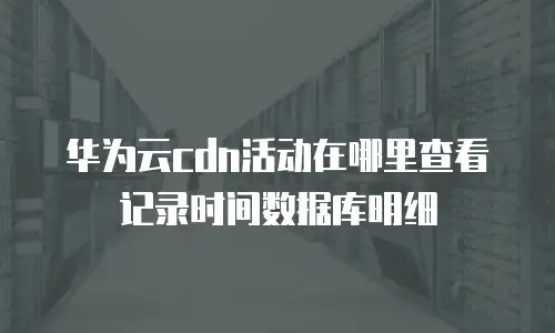 华为云cdn活动在哪里查看记录时间数据库明细