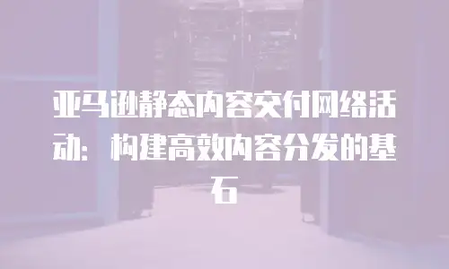 亚马逊静态内容交付网络活动：构建高效内容分发的基石