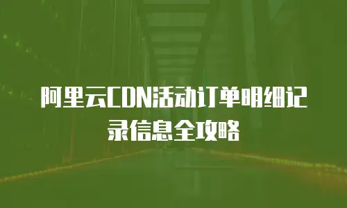 阿里云CDN活动订单明细记录信息全攻略