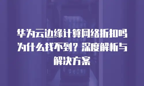 华为云边缘计算网络折扣吗为什么找不到？深度解析与解决方案