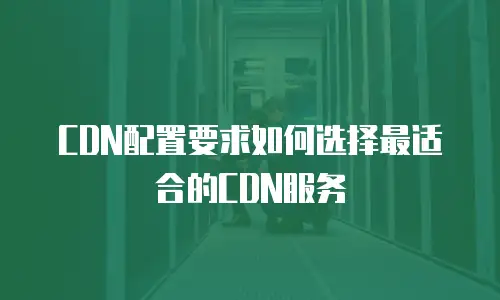 CDN配置要求如何选择最适合的CDN服务