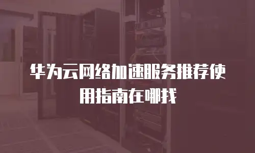 华为云网络加速服务推荐使用指南在哪找