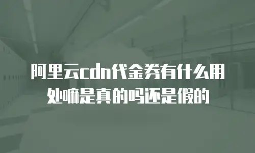 阿里云cdn代金券有什么用处嘛是真的吗还是假的