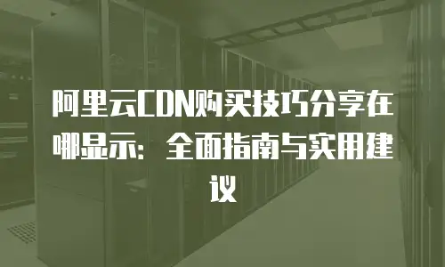 阿里云CDN购买技巧分享在哪显示：全面指南与实用建议