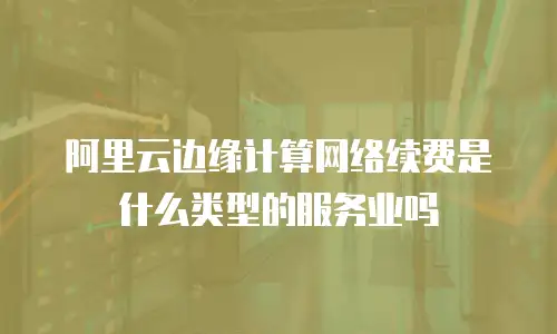 阿里云边缘计算网络续费是什么类型的服务业吗