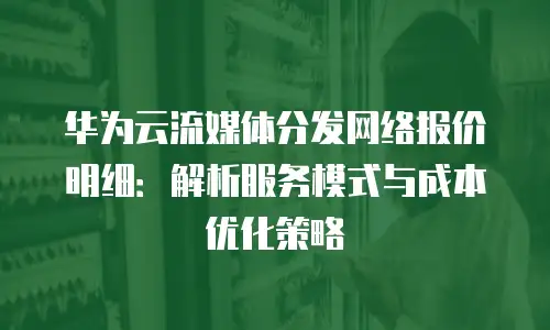 华为云流媒体分发网络报价明细：解析服务模式与成本优化策略