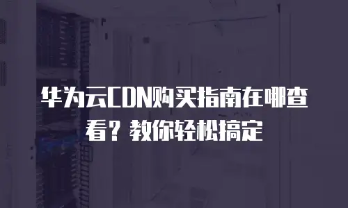 华为云CDN购买指南在哪查看？教你轻松搞定