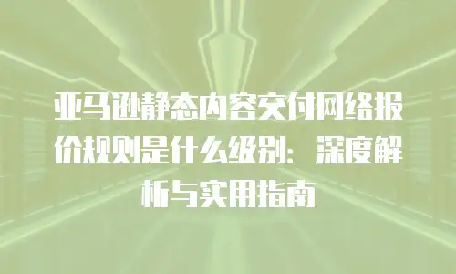亚马逊静态内容交付网络报价规则是什么级别：深度解析与实用指南