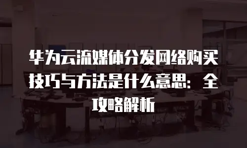 华为云流媒体分发网络购买技巧与方法是什么意思：全攻略解析