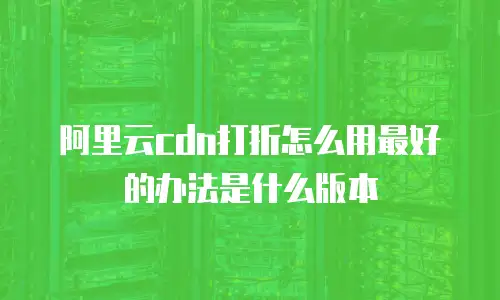 阿里云cdn打折怎么用最好的办法是什么版本
