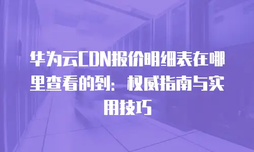 华为云CDN报价明细表在哪里查看的到：权威指南与实用技巧