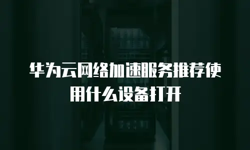 华为云网络加速服务推荐使用什么设备打开