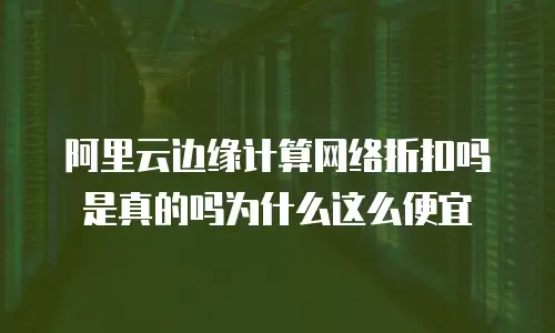 阿里云边缘计算网络折扣吗是真的吗为什么这么便宜