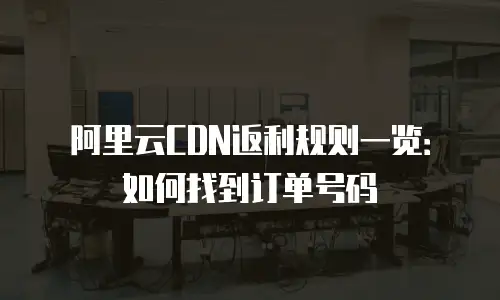 阿里云CDN返利规则一览：如何找到订单号码