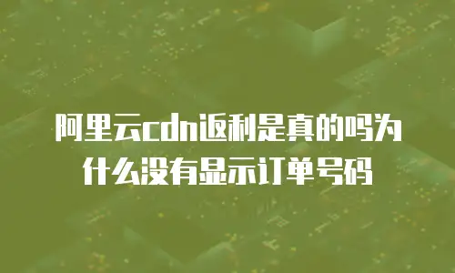 阿里云cdn返利是真的吗为什么没有显示订单号码