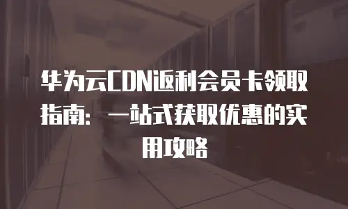 华为云CDN返利会员卡领取指南：一站式获取优惠的实用攻略