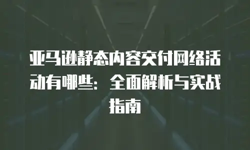 亚马逊静态内容交付网络活动有哪些：全面解析与实战指南