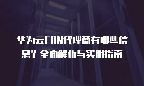 华为云CDN代理商有哪些信息？全面解析与实用指南