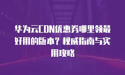 华为云CDN优惠券哪里领最好用的版本？权威指南与实用攻略