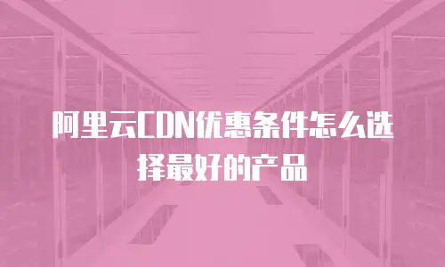 阿里云CDN优惠条件怎么选择最好的产品