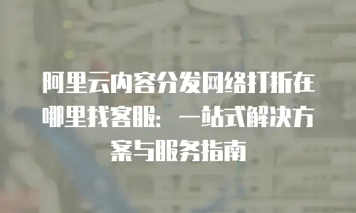阿里云内容分发网络打折在哪里找客服：一站式解决方案与服务指南
